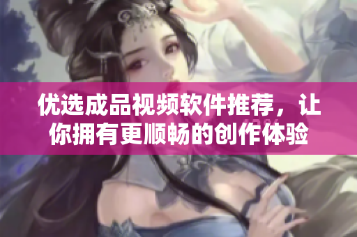 优选成品视频软件推荐，让你拥有更顺畅的创作体验