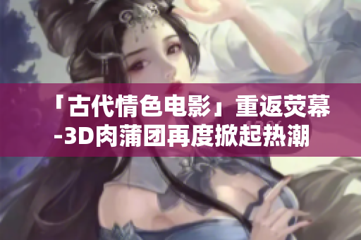 「古代情色电影」重返荧幕-3D肉蒲团再度掀起热潮