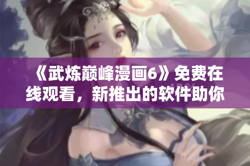 《武炼巅峰漫画6》免费在线观看，新推出的软件助你无限畅享！