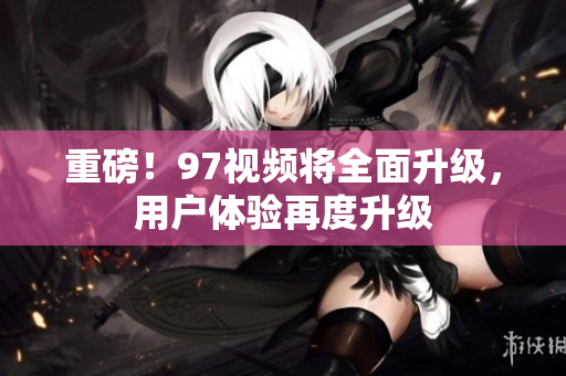 重磅！97视频将全面升级，用户体验再度升级