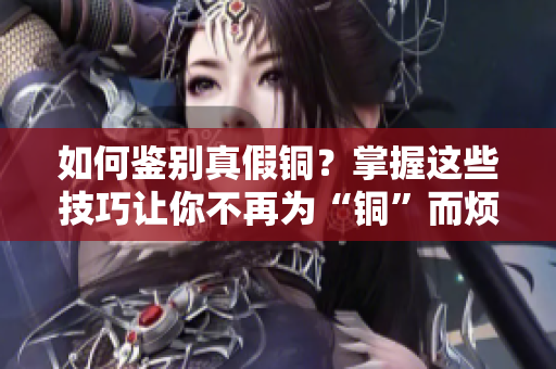 如何鉴别真假铜？掌握这些技巧让你不再为“铜”而烦恼