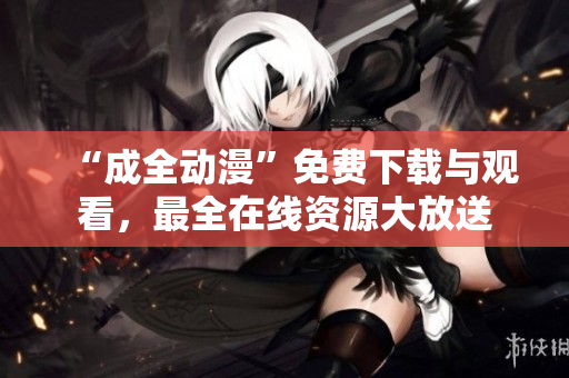 “成全动漫”免费下载与观看，最全在线资源大放送