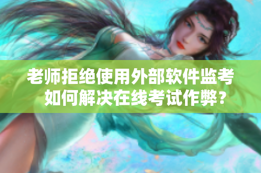 老师拒绝使用外部软件监考  如何解决在线考试作弊？