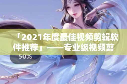 「2021年度最佳视频剪辑软件推荐」——专业级视频剪辑神器，值得拥有！