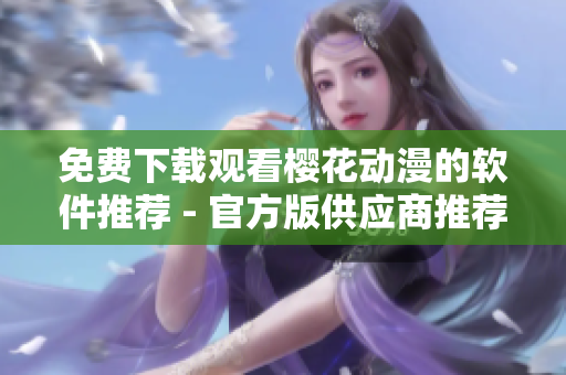 免费下载观看樱花动漫的软件推荐 - 官方版供应商推荐