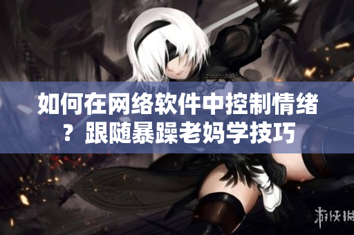 如何在网络软件中控制情绪？跟随暴躁老妈学技巧