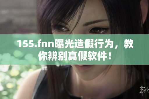 155.fnn曝光造假行为，教你辨别真假软件！