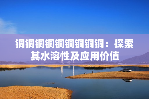 铜铜铜铜铜铜铜铜铜：探索其水溶性及应用价值