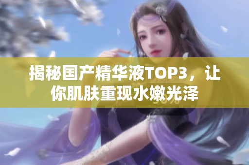 揭秘国产精华液TOP3，让你肌肤重现水嫩光泽