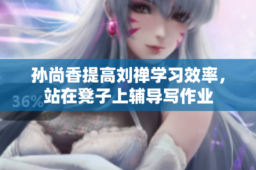 孙尚香提高刘禅学习效率，站在凳子上辅导写作业