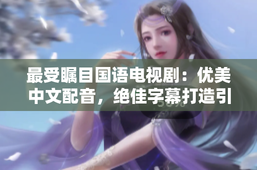 最受瞩目国语电视剧：优美中文配音，绝佳字幕打造引领潮流的力作