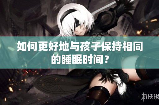 如何更好地与孩子保持相同的睡眠时间？