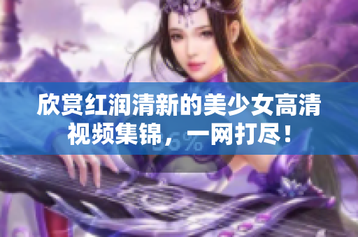 欣赏红润清新的美少女高清视频集锦，一网打尽！