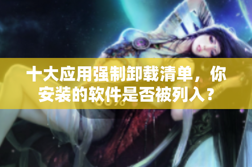 十大应用强制卸载清单，你安装的软件是否被列入？