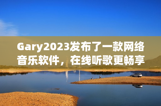 Gary2023发布了一款网络音乐软件，在线听歌更畅享