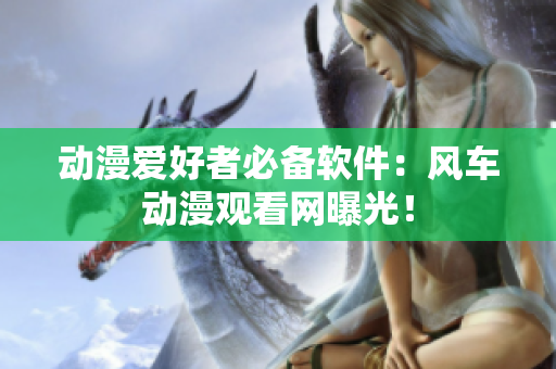 动漫爱好者必备软件：风车动漫观看网曝光！