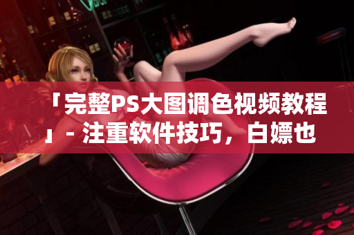 「完整PS大图调色视频教程」- 注重软件技巧，白嫖也会修图！