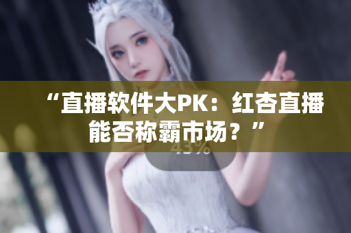 “直播软件大PK：红杏直播能否称霸市场？”