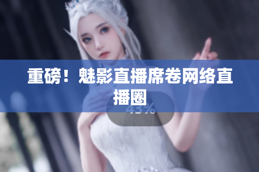重磅！魅影直播席卷网络直播圈