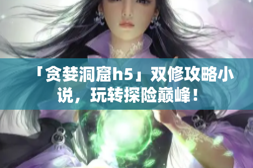 「贪婪洞窟h5」双修攻略小说，玩转探险巅峰！