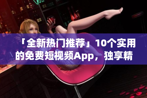 「全新热门推荐」10个实用的免费短视频App，独享精彩生活！