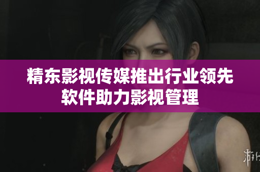 精东影视传媒推出行业领先软件助力影视管理