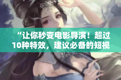 “让你秒变电影导演！超过10种特效，建议必备的短视频编辑神器”