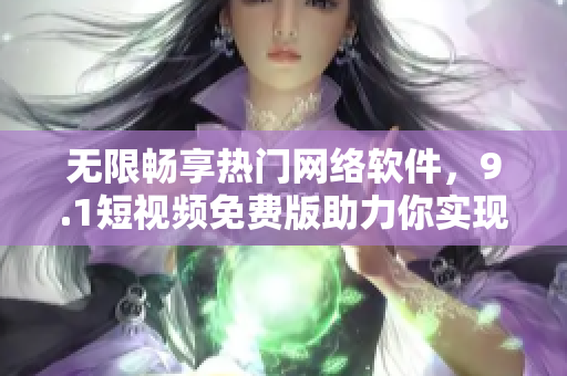 无限畅享热门网络软件，9.1短视频免费版助力你实现创意梦想