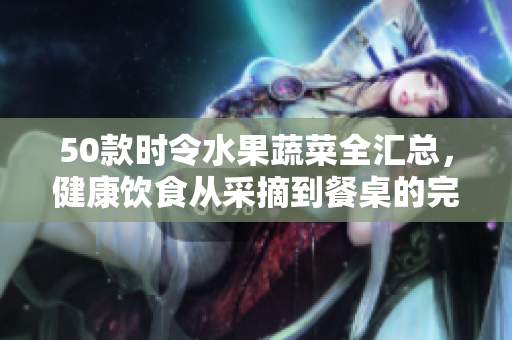 50款时令水果蔬菜全汇总，健康饮食从采摘到餐桌的完美指南