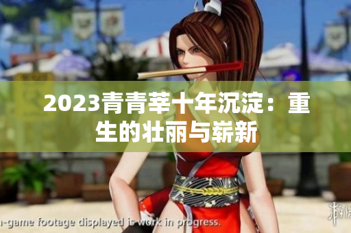 2023青青莘十年沉淀：重生的壮丽与崭新