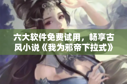 六大软件免费试用，畅享古风小说《我为邪帝下拉式》阅读体验