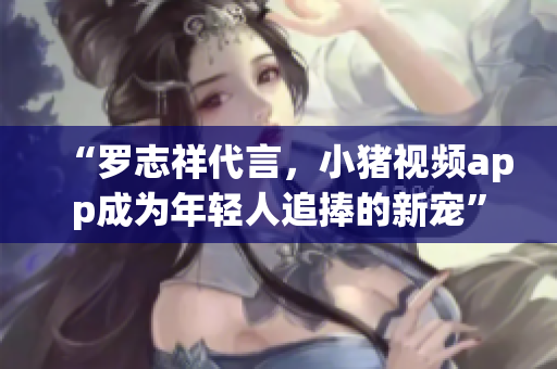 “罗志祥代言，小猪视频app成为年轻人追捧的新宠”