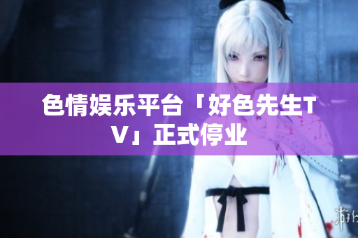 色情娱乐平台「好色先生TV」正式停业