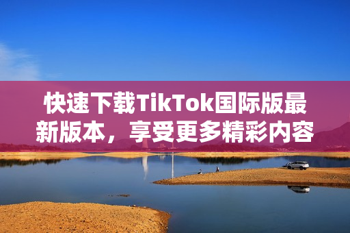 快速下载TikTok国际版最新版本，享受更多精彩内容