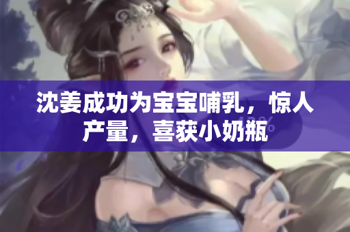 沈姜成功为宝宝哺乳，惊人产量，喜获小奶瓶