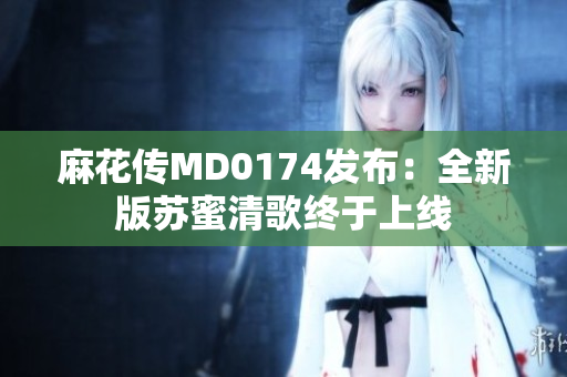 麻花传MD0174发布：全新版苏蜜清歌终于上线