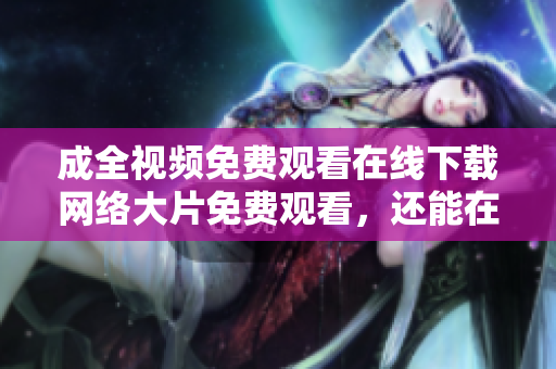 成全视频免费观看在线下载网络大片免费观看，还能在线下载