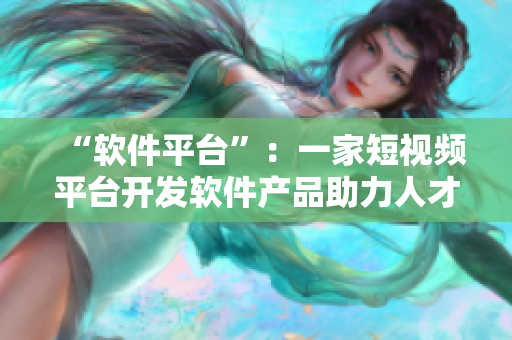 “软件平台”：一家短视频平台开发软件产品助力人才培养