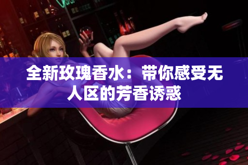 全新玫瑰香水：带你感受无人区的芳香诱惑