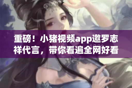 重磅！小猪视频app邀罗志祥代言，带你看遍全网好看的视频！