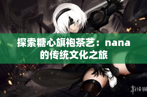 探索糖心旗袍茶艺：nana的传统文化之旅