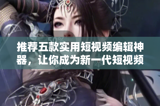 推荐五款实用短视频编辑神器，让你成为新一代短视频达人！