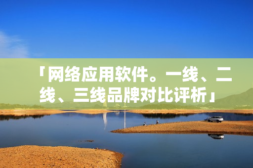 「网络应用软件。一线、二线、三线品牌对比评析」