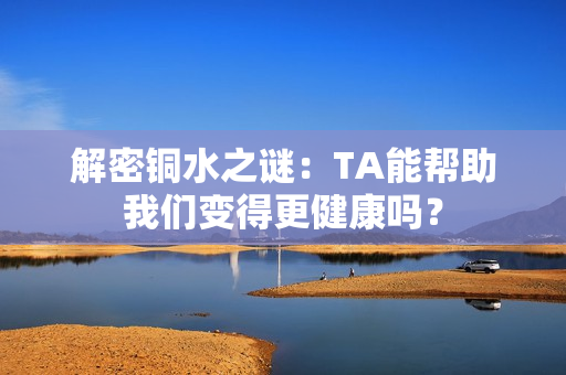 解密铜水之谜：TA能帮助我们变得更健康吗？
