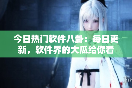 今日热门软件八卦：每日更新，软件界的大瓜给你看