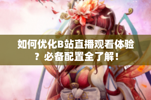 如何优化B站直播观看体验？必备配置全了解！