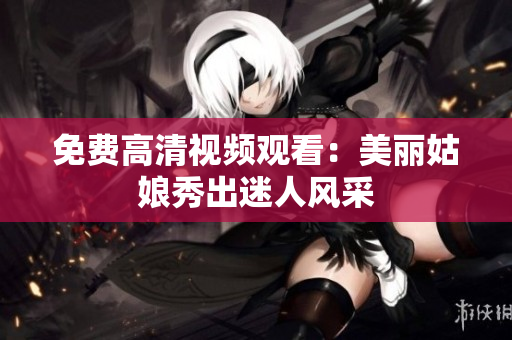 免费高清视频观看：美丽姑娘秀出迷人风采
