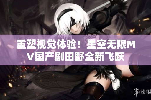 重塑视觉体验！星空无限MV国产剧田野全新飞跃