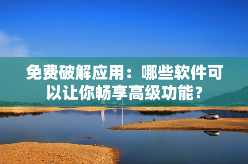免费破解应用：哪些软件可以让你畅享高级功能？