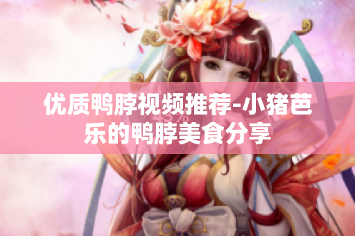 优质鸭脖视频推荐-小猪芭乐的鸭脖美食分享
